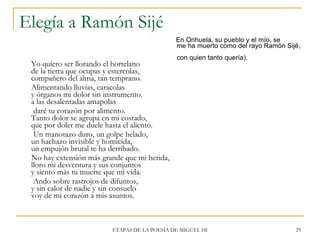 Elegía a Ramón Sijé <ul><li>En Orihuela, su pueblo y el mío, se    me ha muerto como del rayo Ramón Sijé,    con quien tan...