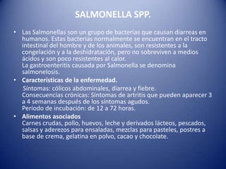 SALMONELLA SPP.Las Salmonellas son un grupo de bacterias que causan diarreas en humanos. Estas bacterias normalmente se encuentran en el tracto intestinal del hombre y de los animales, son resistentes a la congelación y a la deshidratación, pero no sobreviven a medios ácidos y son poco resistentes al calor.La gastroenteritis causada por Salmonella se denomina salmonelosis.Características de la enfermedad.Síntomas: cólicos abdominales, diarrea y fiebre. Consecuencias crónicas: Síntomas de artritis que pueden aparecer 3 a 4 semanas después de los síntomas agudos.Período de incubación: de 12 a 72 horas.Alimentos asociadosCarnes crudas, pollo, huevos, leche y derivados lácteos, pescados, salsas y aderezos para ensaladas, mezclas para pasteles, postres a base de crema, gelatina en polvo, cacao y chocolate.
