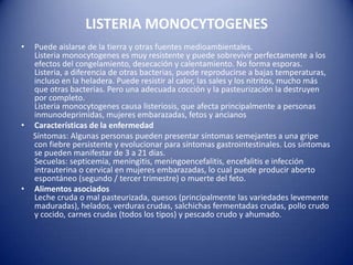 LISTERIA MONOCYTOGENESPuede aislarse de la tierra y otras fuentes medioambientales. Listeria monocytogenes es muy resistente y puede sobrevivir perfectamente a los efectos del congelamiento, desecación y calentamiento. No forma esporas.Listeria, a diferencia de otras bacterias, puede reproducirse a bajas temperaturas, incluso en la heladera. Puede resistir al calor, las sales y los nitritos, mucho más que otras bacterias. Pero una adecuada cocción y la pasteurización la destruyen por completo.Listeria monocytogenes causa listeriosis, que afecta principalmente a personas inmunodeprimidas, mujeres embarazadas, fetos y ancianos Características de la enfermedad     Síntomas: Algunas personas pueden presentar síntomas semejantes a una gripe con fiebre persistente y evolucionar para síntomas gastrointestinales. Los síntomas se pueden manifestar de 3 a 21 días. Secuelas: septicemia, meningitis, meningoencefalitis, encefalitis e infección intrauterina o cervical en mujeres embarazadas, lo cual puede producir aborto espontáneo (segundo / tercer trimestre) o muerte del feto.Alimentos asociadosLeche cruda o mal pasteurizada, quesos (principalmente las variedades levemente maduradas), helados, verduras crudas, salchichas fermentadas crudas, pollo crudo y cocido, carnes crudas (todos los tipos) y pescado crudo y ahumado.