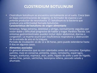 CLOSTRIDIUM BOTULINUMClostridium botulinum se encuentra normalmente en el suelo. Crece bien en bajas concentraciones de oxígeno, es formador de esporas y un potente productor de neurotoxina. Cl. botulinum es la bacteria que produce una enfermedad llamada botulismo.Características del botulismo de origen alimentario     Síntomas: fatiga extrema, debilidad y vértigo, normalmente seguidos por visión doble y dificultad progresiva de hablar y tragar. Parálisis flácida. Los síntomas gastrointestinales pueden incluir dolor abdominal, diarrea o congestión. La muerte ocurre por insuficiencia respiratoria y obstrucción de la entrada de aire en la tráquea.Período de incubación: es de 12 a 36 horas, pero puede extenderse hasta 8 días en algunos casos.Alimentos asociadosEn general alimentos que no son calentados antes del consumo. Ejemplos: palmito, maíz en conserva, pimienta, sopas, remolacha, espárragos, hongos, aceitunas, espinaca, atún, pollo, hígado de pollo y paté de hígado, carnes frías, jamón, salchichas, berenjena rellena, pescado salado y ahumado.