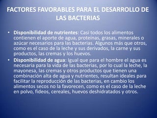 FACTORES FAVORABLES PARA EL DESARROLLO DE LAS BACTERIASDisponibilidad de nutrientes: Casi todos los alimentos contienen el aporte de agua, proteínas, grasas, minerales o azúcar necesarios para las bacterias. Algunos más que otros, como es el caso de la leche y sus derivados, la carne y sus productos, las cremas y los huevos.Disponibilidad de agua: Igual que para el hombre el agua es necesaria para la vida de las bacterias, por lo cual la leche, la mayonesa, las cremas y otros productos que tienen una combinación alta de agua y nutrientes, resultan ideales para facilitar la reproducción de las bacterias, en cambio los alimentos secos no la favorecen, como es el caso de la leche en polvo, fideos, cereales, huevos deshidratados y otros.