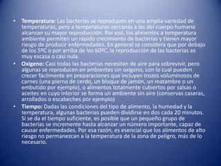 Temperatura: Las bacterias se reproducen en una amplia variedad de temperaturas, pero a temperaturas cercanas a las del cuerpo humano alcanzan su mayor reproducción. Por eso, los alimentos a temperatura ambiente permiten un rápido crecimiento de bacterias y tienen mayor riesgo de producir enfermedades. En general se considera que por debajo de los 5ºC o por arriba de los 60ºC, la reproducción de las bacterias es muy escasa o casi nula.Oxigeno: Casi todas las bacterias necesitan de aire para sobrevivir, pero algunas se reproducen en ambientes sin oxígeno, con lo cual pueden crecer fácilmente en preparaciones que incluyen trozos voluminosos de carnes (una pierna de cerdo, un bloque de jamón, un matambre o un embutido por ejemplo), o alimentos totalmente cubiertos por salsas o aceites en cuyo interior se forma un ambiente sin aire (conservas caseras, arrollados o escabeches por ejemplo)Tiempo: Dadas las condiciones del tipo de alimento, la humedad y la temperatura, algunas bacterias pueden dividirse en dos cada 20 minutos. Si se da el tiempo suficiente, es posible que un pequeño grupo de bacterias se incremente hasta alcanzar un número importante, capaz de causar enfermedades. Por esa razón, es esencial que los alimentos de alto riesgo no permanezcan a la temperatura de la zona de peligro, más de lo necesario.