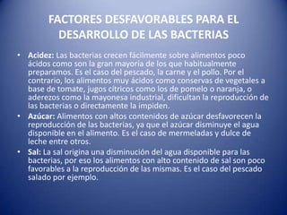 FACTORES DESFAVORABLES PARA EL DESARROLLO DE LAS BACTERIASAcidez: Las bacterias crecen fácilmente sobre alimentos poco ácidos como son la gran mayoría de los que habitualmente preparamos. Es el caso del pescado, la carne y el pollo. Por el contrario, los alimentos muy ácidos como conservas de vegetales a base de tomate, jugos cítricos como los de pomelo o naranja, o aderezos como la mayonesa industrial, dificultan la reproducción de las bacterias o directamente la impiden.Azúcar: Alimentos con altos contenidos de azúcar desfavorecen la reproducción de las bacterias, ya que el azúcar disminuye el agua disponible en el alimento. Es el caso de mermeladas y dulce de leche entre otros.Sal: La sal origina una disminución del agua disponible para las bacterias, por eso los alimentos con alto contenido de sal son poco favorables a la reproducción de las mismas. Es el caso del pescado salado por ejemplo.