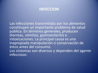 INFECCION    Las infecciones transmitidas por los alimentos constituyen un importante problema de salud pública. En términos generales, producen diarreas, vómitos, gastroenteritis e intoxicaciones. La principal causa es una inapropiada manipulación o conservación de éstos antes del consumo. Los síntomas son diversos y dependen del agente infeccioso: