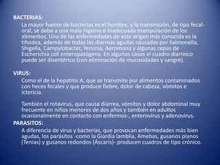 BACTERIAS:      La mayor fuente de bacterias es el hombre, y la transmisión, de tipo fecal-oral, se debe a una mala higiene e inadecuada manipulación de los alimentos. Una de las enfermedades de este origen más conocida es la tifoidea, además de todas las diarreas agudas causadas por Salmonella, Shigella, Campylobacter, Yersinia, Aeromona y algunas cepas de Escherichia coli enteropatógena. En algunos casos el cuadro diarreico puede ser disentérico (con eliminación de mucosidades y sangre).VIRUS:      Como el de la hepatitis A, que se transmite por alimentos contaminados con heces fecales y que produce fiebre, dolor de cabeza, vómitos e ictericia. También el rotavirus, que causa diarrea, vómitos y dolor abdominal muy frecuente en niños menores de dos años y también en adultos ocasionalmente en contacto con enfermos-, enterovirus y adenovirus.PARASITOS:      A diferencia de virus y bacterias, que provocan enfermedades más bien agudas, los parásitos -como la Giardia lamblia, Amebas, gusanos planos (Tenias) y gusanos redondos (Áscaris)- producen cuadros de tipo crónico.