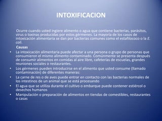 INTOXIFICACION       Ocurre cuando usted ingiere alimento o agua que contiene bacterias, parásitos, virus o toxinas producidas por estos gérmenes. La mayoría de los casos de intoxicación alimentaria se dan por bacterias comunes como el estafilococo o la E. coli.       CausasLa intoxicación alimentaria puede afectar a una persona o grupo de personas que consumieron el mismo alimento contaminado. Comúnmente se presenta después de consumir alimentos en comidas al aire libre, cafeterías de escuelas, grandes reuniones sociales o restaurantes.Los gérmenes pueden introducirse en el alimento que usted consume (llamado contaminación) de diferentes maneras:La carne de res o de aves puede entrar en contacto con las bacterias normales de los intestinos de un animal que se está procesandoEl agua que se utiliza durante el cultivo o embarque puede contener estiércol o desechos humanosManipulación o preparación de alimentos en tiendas de comestibles, restaurantes o casas