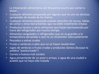      La intoxicación alimentaria con frecuencia ocurre por comer o beber:Cualquier alimento preparado por alguien que no use las técnicas apropiadas de lavado de las manos.Cualquier alimento preparado usando utensilios de cocina, tablas de cortar y otras herramientas que no estén totalmente limpiasProductos lácteos y otros alimentos que hayan permanecido por fuera del refrigerador por mucho tiempoAlimentos congelados o refrigerados que no se guarden a la temperatura apropiada o que no se recalienten adecuadamentePescados u ostras crudasFrutas o verduras crudas que no se hayan lavado bienJugos de verduras o frutas crudas y productos lácteos (busque la palabra "pasteurizado")Carnes o huevos mal cocidosAgua proveniente de un pozo o arroyo, o agua de una ciudad o pueblo que no haya sido tratada