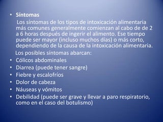 Síntomas     Los síntomas de los tipos de intoxicación alimentaria más comunes generalmente comienzan al cabo de de 2 a 6 horas después de ingerir el alimento. Ese tiempo puede ser mayor (incluso muchos días) o más corto, dependiendo de la causa de la intoxicación alimentaria.    Los posibles síntomas abarcan:Cólicos abdominalesDiarrea (puede tener sangre)Fiebrey escalofríosDolor de cabezaNáuseas y vómitosDebilidad (puede ser grave y llevar a paro respiratorio, como en el caso del botulismo)