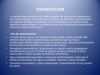 TOXIINFECCIONLa toxiinfección alimentaria o enfermedades de transmisión alimentaria son enfermedades producidas por la ingesta de alimentos contaminados por agentes biológicos (bacterias, virus, parásitos) o sus toxinas. Estos agentes y toxinas llegan a los alimentos por una inadecuada manipulación o por una mala conservación.      Vías de contaminaciónA través de las manos, las bacterias involucradas suelen proceder del intestino del hombre (Salmonella) y se eliminan por las heces. Inadecuados hábitos higiénicos tras el uso de aseos, favorece el transporte de bacterias a los alimentos a través de las manos. Portadores asintomáticos de gérmenes en región nasal y de garganta (estafilococo), en piel. A través de gotitas de saliva emitidas al toser, estornudar o hablar pueden contaminar el alimento. Agua contaminada (pescados y moluscos contaminados) o bien por el lavado de alimentos con agua no potable. Insectos y otros animales. Utensilios mal lavados y ropa contaminada. Contaminación en los puntos de venta.