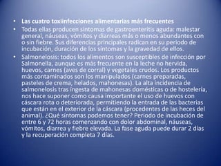 Las cuatro toxiinfecciones alimentarias más frecuentesTodas ellas producen síntomas de gastroenteritis aguda: malestar general, náuseas, vómitos y diarreas más o menos abundantes con o sin fiebre. Sus diferencias principales radican en su periodo de incubación, duración de los síntomas y la gravedad de ellos.Salmonelosis: todos los alimentos son susceptibles de infección por Salmonella, aunque es más frecuente en la leche no hervida, huevos, carnes (aves de corral) y vegetales crudos. Los productos más contaminados son los manipulados (carnes preparadas, pasteles de crema, helados, mahonesas). La alta incidencia de salmonelosis tras ingesta de mahonesas domésticas o de hostelería, nos hace suponer como causa importante el uso de huevos con cáscara rota o deteriorada, permitiendo la entrada de las bacterias que están en el exterior de la cáscara (procedentes de las heces del animal). ¿Qué síntomas podemos tener? Periodo de incubación de entre 6 y 72 horas comenzando con dolor abdominal, náuseas, vómitos, diarrea y fiebre elevada. La fase aguda puede durar 2 días y la recuperación completa 7 días.