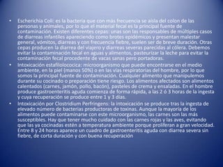 Escherichia Coli: es la bacteria que con más frecuencia se aísla del colon de las personas y animales, por lo que el material fecal es la principal fuente de contaminación. Existen diferentes cepas: unas son las responsables de múltiples casos de diarreas infantiles apareciendo como brotes epidémicos y presentan malestar general, vómitos, diarreas y con frecuencia fiebre, suelen ser de breve duración. Otras cepas producen la diarrea del viajero y diarreas severas parecidas al cólera. Debemos evitar la contaminación fecal en aguas y alimentos, pasteurizar la leche para evitar la contaminación fecal procedente de vacas sanas pero portadoras.Intoxicación estafilolococica: microorganismo que puede encontrarse en el medio ambiente, en la piel (manos 50%) o en las vías respiratorias del hombre, por lo que somos la principal fuente de contaminación. Cualquier alimento que manipulemos durante su cocinado o preparación tiene riesgo. Los alimentos afectados son alimentos calentados (carnes, jamón, pollo, bacón), pasteles de crema y ensaladas. En el hombre produce gastroenteritis aguda comienza de forma rápida, a las 2 ó 3 horas de la ingesta y cuya recuperación se produce entre 1 y 3 días.Intoxicación por Clostridium Perfringens: la intoxicación se produce tras la ingesta de elevado número de bacterias productoras de toxinas. Aunque la mayoría de los alimentos puede contaminarse con este microorganismo, las carnes son las más susceptibles. Hay que tener mucho cuidado con las carnes rojas y las aves, evitando que las ya cocinadas estén a temperatura ambiente porque proliferan a gran velocidad. Entre 8 y 24 horas aparece un cuadro de gastroenteritis aguda con diarrea severa sin fiebre, de corta duración y con buena recuperación