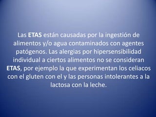 Las ETAS están causadas por la ingestión de alimentos y/o agua contaminados con agentes patógenos. Las alergias por hipersensibilidad individual a ciertos alimentos no se consideran ETAS, por ejemplo la que experimentan los celiacos con el gluten con el y las personas intolerantes a la lactosa con la leche. 