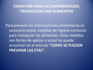 COMO PREVENIR LAS ENFERMEDADES TRASMITIDAS POR ALIMENTOSPara prevenir las intoxicaciones alimentarias es necesario tomar medidas de higiene correctas para manipular los alimentos. Estas medidas son fáciles de aplicar y usted las puede encontrar en el articulo "COMO SE PUEDEN PREVENIR LAS ETAS".