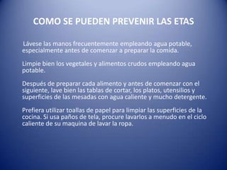 COMO SE PUEDEN PREVENIR LAS ETAS      Lávese las manos frecuentemente empleando agua potable, especialmente antes de comenzar a preparar la comida.Limpie bien los vegetales y alimentos crudos empleando agua potable.Después de preparar cada alimento y antes de comenzar con el siguiente, lave bien las tablas de cortar, los platos, utensilios y superficies de las mesadas con agua caliente y mucho detergente.Prefiera utilizar toallas de papel para limpiar las superficies de la cocina. Si usa paños de tela, procure lavarlos a menudo en el ciclo caliente de su maquina de lavar la ropa. 