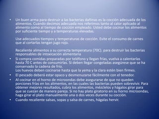 Un buen arma para destruir a las bacterias dañinas es la cocción adecuada de los alimentos. Cuando decimos adecuada nos referimos tanto al calor aplicado al alimento como al tiempo de cocción empleado. Usted debe cocinar los alimentos por suficiente tiempo y a temperaturas elevadas.Use adecuados tiempos y temperaturas de cocción. Evite el consumo de carnes que al cortarlas tengan jugo rojo.Recaliente alimentos a su correcta temperatura (70C). para destruir las bacterias responsables de intoxicación alimentaria Si compra comidas preparadas por teléfono y llegan frías, vuelva a calentarlas hasta 70 C antes de consumirlas. Si deben llegar congeladas asegúrese que se ha conservado la cadena de frío.Los huevos deben cocinarse hasta que la yema y la clara estén bien firmes.El pescado deberá estar opaco y desmenuzarse fácilmente con el tenedor.Al cocinar en el horno de microondas debe asegurarse de que no queden porciones frías en los alimentos, en las cuales las bacterias pueden sobrevivir. Para obtener mejores resultados, cubra los alimentos, mézclelos y hágalos girar para que se cuezan de manera pareja. Si no hay plato giratorio en su horno microondas, haga girar el plato manualmente una o dos veces durante su cocción.Cuando recaliente salsas, sopas y salsa de carnes, hágalas hervir.