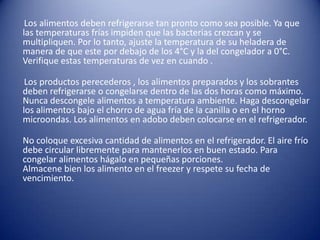       Los alimentos deben refrigerarse tan pronto como sea posible. Ya que las temperaturas frías impiden que las bacterias crezcan y se multipliquen. Por lo tanto, ajuste la temperatura de su heladera de manera de que este por debajo de los 4°C y la del congelador a 0°C. Verifique estas temperaturas de vez en cuando .     Los productos perecederos , los alimentos preparados y los sobrantes deben refrigerarse o congelarse dentro de las dos horas como máximo.Nunca descongele alimentos a temperatura ambiente. Haga descongelar los alimentos bajo el chorro de agua fría de la canilla o en el horno microondas. Los alimentos en adobo deben colocarse en el refrigerador.No coloque excesiva cantidad de alimentos en el refrigerador. El aire frío debe circular libremente para mantenerlos en buen estado. Para congelar alimentos hágalo en pequeñas porciones.Almacene bien los alimento en el freezer y respete su fecha de vencimiento. 