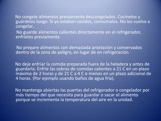      No congele alimentos previamente descongelados. Cocínelos y guárdelos luego. Si ya estaban cocidos, consúmalos. No los vuelva a congelar..      No guarde alimentos calientes directamente en el refrigerador, enfríelos previamente.     No prepare alimentos con demasiada antelación y conservados dentro de la zona de peligro, en lugar de en refrigeración    No deje enfriar la comida preparada fuera de la heladera y antes de guardarla. Enfríe las sobras de comidas calientes a 21 C en un plazo máximo de 2 horas y de 21 C a 4 C o menos en un plazo adicional de 4 horas. (Por ejemplo usando baños de agua fría).    No mantenga abiertas las puertas del refrigerador o congelador por más tiempo del que necesita para guardar o sacar el alimento porque se incrementa la temperatura del aire en la unidad.