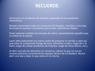 RECUERDE:      Almacenar los productos de limpieza separados de los productos alimenticios.Rotular claramente todos los productos de limpieza, raticidas y otro tipo de producto químico claramente para evitar confusiones fatales.Tener especial cuidado con envases de vidrio, especialmente aquellos que se hallan en la cocina.Lavar adecuadamente sus manos antes de preparar la comida y cada vez que estas se contaminan (luego de tocar alimentos crudos, luego de ir al baño, luego de utilizar productos de limpieza, luego de tocar dinero, etc.).Al abrir una lata de alimentos en conserva, colocar lo que no usa en envases plásticos correctamente tapados dentro de la heladera. Nunca abrir una lata y dejar lo que sobra en la misma.