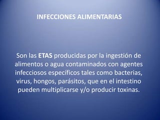 INTOXICACIONES ALIMENTARIASINFECCIONES ALIMENTARIAS Son las ETASproducidas por la ingestión de alimentos o agua contaminados con agentes infecciosos específicos tales como bacterias, virus, hongos, parásitos, que en el intestino pueden multiplicarse y/o producir toxinas. 