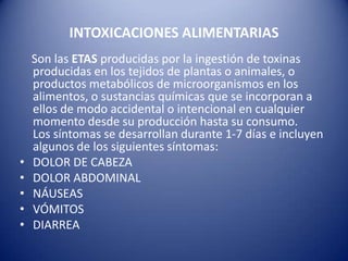 INTOXICACIONES ALIMENTARIAS    Son las ETASproducidas por la ingestión de toxinas producidas en los tejidos de plantas o animales, o productos metabólicos de microorganismos en los alimentos, o sustancias químicas que se incorporan a ellos de modo accidental o intencional en cualquier momento desde su producción hasta su consumo.Los síntomas se desarrollan durante 1-7 días e incluyen algunos de los siguientes síntomas: DOLOR DE CABEZADOLOR ABDOMINAL NÁUSEASVÓMITOSDIARREA