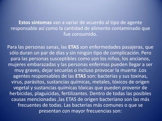 Estos síntomas van a variar de acuerdo al tipo de agente responsable así como la cantidad de alimento contaminado que fue consumido. Para las personas sanas, lasETASson enfermedades pasajeras, que sólo duran un par de días y sin ningún tipo de complicación. Pero para las personas susceptibles como son los niños, los ancianos, mujeres embarazadas y las personas enfermas pueden llegar a ser muy graves, dejar secuelas o incluso provocar la muerte .Los agentes responsables de las ETASson: bacterias y sus toxinas, virus, parásitos, sustancias químicas, metales, tóxicos de origen vegetal y sustancias químicas tóxicas que pueden provenir de herbicidas, plaguicidas, fertilizantes. Dentro de todas las posibles causas mencionadas ,las ETAS de origen bacteriano son las más frecuentes de todas. Las bacterias más comunes o que se presentan con mayor frecuencias son: 