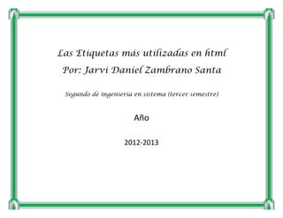 Las Etiquetas más utilizadas en html
Por: Jarvi Daniel Zambrano Santa

 Segundo de ingeniería en sistema (tercer semestre)



                       Año

                    2012-2013
 