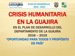 CRISIS HUMANITARIA
EN LA GUAJIRA
EN EL PLAN DE DESARROLLO DEL
DEPARTAMENTO DE LA GUAJIRA
2016 – 2019
“OPORTUNIDAD PARA TODOS Y PROPÓSITO
DE PAÍS”
 