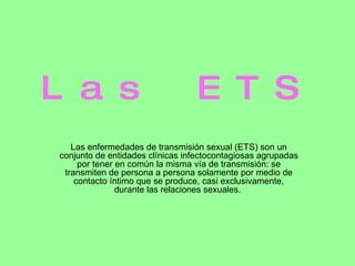Las ETS Las enfermedades de transmisión sexual (ETS) son un conjunto de entidades clínicas infectocontagiosas agrupadas por tener en común la misma vía de transmisión: se transmiten de persona a persona solamente por medio de contacto íntimo que se produce, casi exclusivamente, durante las relaciones sexuales.  