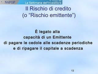 Il Rischio di credito 
(o “Rischio emittente”) 
13 
È legato alla 
capacità di un Emittente 
di pagare le cedole alle scadenze periodiche 
e di ripagare il capitale a scadenza 
 
