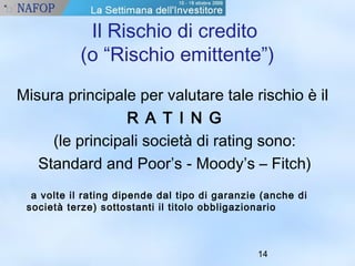 Il Rischio di credito 
(o “Rischio emittente”) 
Misura principale per valutare tale rischio è il 
14 
R A T I N G 
(le principali società di rating sono: 
Standard and Poor’s - Moody’s – Fitch) 
a volte il rating dipende dal tipo di garanzie (anche di 
società terze) sottostanti il titolo obbligazionario 
 