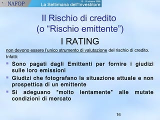 Il Rischio di credito 
(o “Rischio emittente”) 
16 
I RATING 
non devono essere l’unico strumento di valutazione del rischio di credito. 
Infatti: 
 Sono pagati dagli Emittenti per fornire i giudizi 
sulle loro emissioni 
 Giudizi che fotografano la situazione attuale e non 
prospettica di un emittente 
 Si adeguano “molto lentamente” alle mutate 
condizioni di mercato 
 