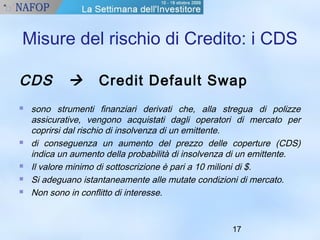 Misure del rischio di Credito: i CDS 
CDS  Credit Default Swap 
 sono strumenti finanziari derivati che, alla stregua di polizze 
assicurative, vengono acquistati dagli operatori di mercato per 
coprirsi dal rischio di insolvenza di un emittente. 
 di conseguenza un aumento del prezzo delle coperture (CDS) 
indica un aumento della probabilità di insolvenza di un emittente. 
 Il valore minimo di sottoscrizione è pari a 10 milioni di $. 
 Si adeguano istantaneamente alle mutate condizioni di mercato. 
 Non sono in conflitto di interesse. 
17 
 