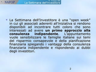  La Settimana dell’Investitore èè uunnaa ““ooppeenn wweeeekk”” 
iinn ccuuii ggllii aassssoocciiaattii aaddeerreennttii aallll’’iinniizziiaattiivvaa ssii rreennddoonnoo 
ddiissppoonniibbiillii aadd iinnccoonnttrraarree ttuuttttii ccoolloorroo cchhee ssoonnoo 
iinntteerreessssaattii aadd aavveerree uunn pprriimmoo aapppprroocccciioo aallllaa 
ccoonnssuulleennzzaa iinnddiippeennddeennttee.. LL’’aappppuunnttaammeennttoo 
vvuuoollee sseennssiibbiilliizzzzaarree llee ffaammiigglliiee iittaalliiaannee ssuuii tteemmii 
ddeell rriissppaarrmmiioo ccoonnssaappeevvoollee ee ddeellllaa ppiiaanniiffiiccaazziioonnee 
ffiinnaannzziiaarriiaa ssppiieeggaannddoo ii vvaannttaaggggii ddeellllaa ccoonnssuulleennzzaa 
ffiinnaannzziiaarriiaa iinnddiippeennddeennttee ee rriissppoonnddeennddoo aaii dduubbbbii 
ddeeggllii iinnvveessttiittoorrii.. 
2 
 