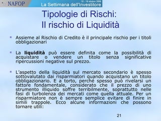 Tipologie di Rischi: 
Il rischio di Liquidità 
 Assieme al Rischio di Credito è il principale rischio per i titoli 
21 
obbligazionari 
 La liquidità può essere definita come la possibilità di 
acquistare o vendere un titolo senza significative 
ripercussioni negative sul prezzo. 
 L’aspetto della liquidità sul mercato secondario è spesso 
sottovalutato dai risparmiatori quando acquistano un titolo 
obbligazionario. E a torto, perché spesso può rivelarsi un 
fattore fondamentale, considerato che il prezzo di uno 
strumento illiquido soffre terribilmente, soprattutto nelle 
fasi di turbolenza dei mercati come quella attuale. Per un 
risparmiatore non è sempre semplice evitare di finire in 
simili trappole. Ecco alcune informazioni che possono 
tornare utili: 
 