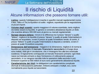 Il rischio di Liquidità 
Alcune informazioni che possono tornare utili: 
 LLiissttiinnoo:: qquuaannddoo ll’’oobbbblliiggaazziioonnee èè iinnsseerriittaa iinn ssppeecciiffiiccii mmeerrccaattii rreeggoollaammeennttaattii ((ccoommee 
iill MMoott,, ll’’MMttss ee iill TTllxx)) llaa lliiqquuiiddiittàà èè ddii ssoolliittoo mmiigglliioorree,, ssoopprraattttuuttttoo ppeerr llaa nneeggoozziiaazziioonnee 
ddii ppiiccccoollii iimmppoorrttii.. 
 VVoolluummee ddeeggllii ssccaammbbii:: qquuaannttoo mmaaggggiioorree èè iill vvoolluummee ssccaammbbiiaattoo,, ttaannttoo mmiigglliioorree 
ddoovvrreebbbbee eesssseerree llaa lliiqquuiiddiittàà.. IInn ggeenneerree ssii ccoonnssiiddeerraa aabbbbaassttaannzzaa lliiqquuiiddoo uunn ttiittoolloo 
cchhee ssccaammbbiiaa aallmmeennoo 550000..000000 eeuurroo aall ggiioorrnnoo ssuu mmeerrccaattii rreeggoollaammeennttaattii.. 
 SSpprreeaadd ddeennaarroo--lleetttteerraa:: mmiinnoorree èè llaa ddiiffffeerreennzzaa ttrraa iill pprreezzzzoo ““ddeennaarroo”” ee qquueelllloo 
““lleetttteerraa””,, mmiigglliioorree èè llaa lliiqquuiiddiittàà ((iill pprreezzzzoo ““ddeennaarroo”” èè qquueelllloo aall qquuaallee ll’’iinntteerrmmeeddiiaarriioo èè 
ddiissppoossttoo aadd aaccqquuiissttaarree,, oovvvveerroo iill pprreezzzzoo aall qquuaallee ll’’iinnvveessttiittoorree vveennddee;; ddii ccoonnttrroo,, iill 
pprreezzzzoo ““lleetttteerraa”” èè qquueelllloo aall qquuaallee ll’’iinntteerrmmeeddiiaarriioo èè ddiissppoossttoo aa vveennddeerree,, oovvvveerroo iill 
pprreezzzzoo aall qquuaallee ll’’iinnvveessttiittoorree aaccqquuiissttaa)).. 
 DDiimmeennssiioonnee ddeellll’’eemmiissssiioonnee:: mmaaggggiioorree èè llaa ddiimmeennssiioonnee,, mmiigglliioorree èè ddii nnoorrmmaa llaa 
lliiqquuiiddiittàà ssuull sseeccoonnddaarriioo ((IIll mmeerrccaattoo ffiinnaannzziiaarriioo sseeccoonnddaarriioo èè iill lluuooggoo ddoovvee 
ssoonnoo ttrraattttaattii ii ttiittoollii ggiiàà iinn cciirrccoollaazziioonnee,, cchhee vvii rriimmaannggoonnoo ffiinnoo aallllaa lloorroo eevveennttuuaallee 
ssccaaddeennzzaa.. ÈÈ llooggiiccaammeennttee ccoonnttrraappppoossttoo aall mmeerrccaattoo ffiinnaannzziiaarriioo pprriimmaarriioo:: ooggnnii ttiittoolloo 
nnaassccee ssuull mmeerrccaattoo pprriimmaarriioo ee ddooppoo ll''eemmiissssiioonnee ee iill ccoollllooccaammeennttoo ppaassssaa aall 
sseeccoonnddaarriioo,, iinn ccuuii vveennggoonnoo rraaccccoollttee ttuuttttee llee ooppeerraazziioonnii ddaallllaa sseeccoonnddaa iinn ppooii)).. 
EEmmiissssiioonnii ssuuppeerriioorrii aaii 550000 mmiilliioonnii ddii eeuurroo ssoonnoo ggeenneerraallmmeennttee aabbbbaassttaannzzaa lliiqquuiiddee.. 
 CCaarraatttteerriissttiicchhee ddeeii ttiittoollii:: llee oobbbblliiggaazziioonnii ccoonn ccaarraatttteerriissttiicchhee ccoommpplliiccaattee 
((ffoorrmmuullee ddii iinnddiicciizzzzaazziioonnee ppaarrttiiccoollaarrii,, rriimmbboorrssii aannttiicciippaattii oo mmuullttiippllii,, eecccc..)) ssoonnoo 
nnoorrmmaallmmeennttee ppooccoo lliiqquuiiddee ssuull sseeccoonnddaarriioo 
22 
 