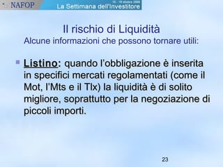 23 
Il rischio di Liquidità 
Alcune informazioni che possono tornare utili: 
 LLiissttiinnoo:: qquuaannddoo ll’’oobbbblliiggaazziioonnee èè iinnsseerriittaa 
iinn ssppeecciiffiiccii mmeerrccaattii rreeggoollaammeennttaattii ((ccoommee iill 
MMoott,, ll’’MMttss ee iill TTllxx)) llaa lliiqquuiiddiittàà èè ddii ssoolliittoo 
mmiigglliioorree,, ssoopprraattttuuttttoo ppeerr llaa nneeggoozziiaazziioonnee ddii 
ppiiccccoollii iimmppoorrttii.. 
 
