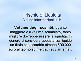 2244 
Il rischio di Liquidità 
Alcune informazioni utili: 
VVoolluummee ddeeggllii ssccaammbbii:: qquuaannttoo 
mmaaggggiioorree èè iill vvoolluummee ssccaammbbiiaattoo,, ttaannttoo 
mmiigglliioorree ddoovvrreebbbbee eesssseerree llaa lliiqquuiiddiittàà.. IInn 
ggeenneerree ssii ccoonnssiiddeerraa aabbbbaassttaannzzaa lliiqquuiiddoo 
uunn ttiittoolloo cchhee ssccaammbbiiaa aallmmeennoo 550000..000000 
eeuurroo aall ggiioorrnnoo ssuu mmeerrccaattii rreeggoollaammeennttaattii.. 
 