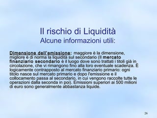 2266 
Il rischio di Liquidità 
Alcune informazioni utili: 
DDiimmeennssiioonnee ddeellll’’eemmiissssiioonnee:: mmaaggggiioorree èè llaa ddiimmeennssiioonnee,, 
mmiigglliioorree èè ddii nnoorrmmaa llaa lliiqquuiiddiittàà ssuull sseeccoonnddaarriioo ((IIll mmeerrccaattoo 
ffiinnaannzziiaarriioo sseeccoonnddaarriioo èè iill lluuooggoo ddoovvee ssoonnoo ttrraattttaattii ii ttiittoollii ggiiàà iinn 
cciirrccoollaazziioonnee,, cchhee vvii rriimmaannggoonnoo ffiinnoo aallllaa lloorroo eevveennttuuaallee ssccaaddeennzzaa.. ÈÈ 
llooggiiccaammeennttee ccoonnttrraappppoossttoo aall mmeerrccaattoo ffiinnaannzziiaarriioo pprriimmaarriioo:: ooggnnii 
ttiittoolloo nnaassccee ssuull mmeerrccaattoo pprriimmaarriioo ee ddooppoo ll''eemmiissssiioonnee ee iill 
ccoollllooccaammeennttoo ppaassssaa aall sseeccoonnddaarriioo,, iinn ccuuii vveennggoonnoo rraaccccoollttee ttuuttttee llee 
ooppeerraazziioonnii ddaallllaa sseeccoonnddaa iinn ppooii)).. EEmmiissssiioonnii ssuuppeerriioorrii aaii 550000 mmiilliioonnii 
ddii eeuurroo ssoonnoo ggeenneerraallmmeennttee aabbbbaassttaannzzaa lliiqquuiiddee.. 
 