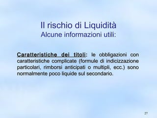 2277 
Il rischio di Liquidità 
Alcune informazioni utili: 
CCaarraatttteerriissttiicchhee ddeeii ttiittoollii:: llee oobbbblliiggaazziioonnii ccoonn 
ccaarraatttteerriissttiicchhee ccoommpplliiccaattee ((ffoorrmmuullee ddii iinnddiicciizzzzaazziioonnee 
ppaarrttiiccoollaarrii,, rriimmbboorrssii aannttiicciippaattii oo mmuullttiippllii,, eecccc..)) ssoonnoo 
nnoorrmmaallmmeennttee ppooccoo lliiqquuiiddee ssuull sseeccoonnddaarriioo.. 
 