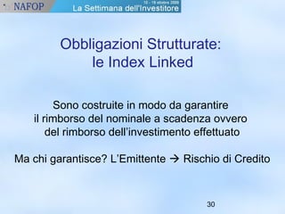 Obbligazioni Strutturate: 
30 
le Index Linked 
Sono costruite in modo da garantire 
il rimborso del nominale a scadenza ovvero 
del rimborso dell’investimento effettuato 
Ma chi garantisce? L’Emittente  Rischio di Credito 
 