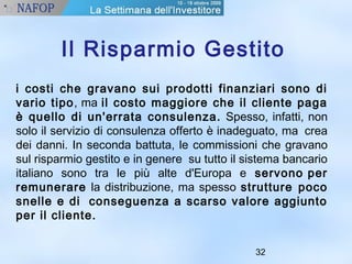 Il Risparmio Gestito 
i costi che gravano sui prodotti finanziari sono di 
vario tipo, ma il costo maggiore che il cliente paga 
è quello di un'errata consulenza. Spesso, infatti, non 
solo il servizio di consulenza offerto è inadeguato, ma crea 
dei danni. In seconda battuta, le commissioni che gravano 
sul risparmio gestito e in genere su tutto il sistema bancario 
italiano sono tra le più alte d'Europa e servono per 
remunerare la distribuzione, ma spesso strutture poco 
snelle e di conseguenza a scarso valore aggiunto 
per il cliente. 
32 
 