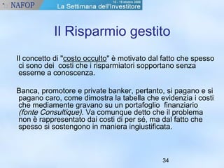 Il Risparmio gestito 
Il concetto di "costo occulto" è motivato dal fatto che spesso 
ci sono dei costi che i risparmiatori sopportano senza 
esserne a conoscenza. 
Banca, promotore e private banker, pertanto, si pagano e si 
pagano caro, come dimostra la tabella che evidenzia i costi 
che mediamente gravano su un portafoglio finanziario 
(fonte Consultique). Va comunque detto che il problema 
non è rappresentato dai costi di per sé, ma dal fatto che 
spesso si sostengono in maniera ingiustificata. 
34 
 