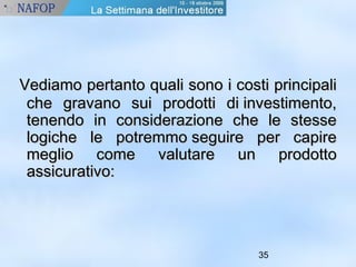 Vediamo pertanto qquuaallii ssoonnoo ii ccoossttii pprriinncciippaallii 
cchhee ggrraavvaannoo ssuuii pprrooddoottttii ddii iinnvveessttiimmeennttoo,, 
tteenneennddoo iinn ccoonnssiiddeerraazziioonnee cchhee llee sstteessssee 
llooggiicchhee llee ppoottrreemmmmoo sseegguuiirree ppeerr ccaappiirree 
mmeegglliioo ccoommee vvaalluuttaarree uunn pprrooddoottttoo 
aassssiiccuurraattiivvoo:: 
35 
 