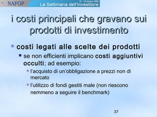ii ccoossttii pprriinncciippaallii cchhee ggrraavvaannoo ssuuii 
pprrooddoottttii ddii iinnvveessttiimmeennttoo 
 costi legati alle scelte dei prodotti 
 se non efficienti implicano costi aggiuntivi 
occulti; ad esempio: 
 l’acquisto di un’obbligazione a prezzi non di 
mercato 
 l’utilizzo di fondi gestiti male (non riescono 
nemmeno a seguire il benchmark) 
37 
 