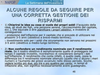 ALCUNE REGOLE DDAA SSEEGGUUIIRREE PPEERR 
UUNNAA CCOORRRREETTTTAA GGEESSTTIIOONNEE DDEEII 
46 
RRIISSPPAARRMMII 
 11)) CChhiiaarriirrssii llee iiddeeee ssuu ccoossaa ssii vvuuoollee ddaaii pprroopprrii ssoollddii ((ll’’aaccqquuiissttoo ddeellllaa 
ccaassaa,, ggllii ssttuuddii ddeeii ffiiggllii,, uunnaa ppeennssiioonnee sseerreennaa,, ll’’aaccccrreesscciimmeennttoo ddeell ccaappiittaallee,, 
eecccc..)),, cchhee eeqquuiivvaallee aa ddiirree ppiiaanniiffiiccaarree ii pprroopprrii oobbiieettttiivvii,, ee iinnvveessttiirree ddii 
ccoonnsseegguueennzzaa:: 
-- pprrootteezziioonnee ddaallll’’iinnffllaazziioonnee ppeerr iill ccaappiittaallee cchhee ssii pprreevveeddee ddii uuttiilliizzzzaarree nneeii 
pprroossssiimmii 33--55 aannnnii ((oobbiieettttiivvoo aa bbrreevvee--mmeeddiioo tteerrmmiinnee));; 
-- iinnvveessttiimmeennttoo ssoolloo ppeerr ii ssoollddii cchhee ssiiccuurraammeennttee nnoonn sseerrvvoonnoo nneeii pprroossssiimmii 
33--55 aannnnii ((oobbiieettttiivvoo aa mmeeddiioo--lluunnggoo tteerrmmiinnee)).. 
 22)) NNoonn ccoonnffoonnddeerree uunn rreennddiimmeennttoo nnoommiinnaallee ccoonn iill rreennddiimmeennttoo 
rreeaallee.. SSee iill nnoossttrroo oobbiieettttiivvoo èè sseemmpplliicceemmeennttee qquueelllloo ddii pprrootteeggggeerree nneell 
tteemmppoo iill ccaappiittaallee iinnvveessttiittoo,, rriiccoorrddiiaammooccii ddii ccoonnssiiddeerraarree sseemmpprree ii ddaattii 
ssuullll’’iinnffllaazziioonnee.. IIll rreennddiimmeennttoo cchhee ccoonnttaa iinnffaattttii,, èè qquueelllloo rreeaallee,, oossssiiaa llaa 
ddiiffffeerreennzzaa ttrraa iill rreennddiimmeennttoo nnoommiinnaallee ootttteennuuttoo ((qquueelllloo cchhee ccii ddiiccoonnoo ii mmeerrii 
nnuummeerrii)) ee ll’’aauummeennttoo ddeeii pprreezzzzii aavvvveennuuttoo nneelllloo sstteessssoo ppeerriiooddoo.. SSiicccchhéé,, 
vveeddeerree ssccrriittttoo ppiiùù dduuee,, ppiiùù ttrree oo ppiiùù qquuaattttrroo ppeerr cceennttoo,, iinn tteemmppii ddii 
iinnffllaazziioonnee aallttaa,, nnoonn ssiiggnniiffiiccaa nneecceessssaarriiaammeennttee aavveerree gguuaaddaaggnnaattoo.. 
 