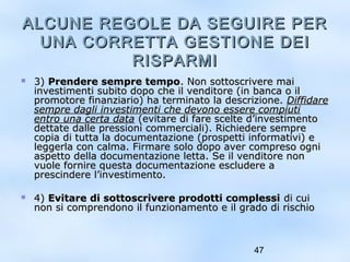 ALCUNE REGOLE DDAA SSEEGGUUIIRREE PPEERR 
UUNNAA CCOORRRREETTTTAA GGEESSTTIIOONNEE DDEEII 
47 
RRIISSPPAARRMMII 
 33)) PPrreennddeerree sseemmpprree tteemmppoo.. NNoonn ssoottttoossccrriivveerree mmaaii 
iinnvveessttiimmeennttii ssuubbiittoo ddooppoo cchhee iill vveennddiittoorree ((iinn bbaannccaa oo iill 
pprroommoottoorree ffiinnaannzziiaarriioo)) hhaa tteerrmmiinnaattoo llaa ddeessccrriizziioonnee.. DDiiffffiiddaarree 
sseemmpprree ddaaggllii iinnvveessttiimmeennttii cchhee ddeevvoonnoo eesssseerree ccoommppiiuuttii 
eennttrroo uunnaa cceerrttaa ddaattaa ((eevviittaarree ddii ffaarree sscceellttee dd’’iinnvveessttiimmeennttoo 
ddeettttaattee ddaallllee pprreessssiioonnii ccoommmmeerrcciiaallii)).. RRiicchhiieeddeerree sseemmpprree 
ccooppiiaa ddii ttuuttttaa llaa ddooccuummeennttaazziioonnee ((pprroossppeettttii iinnffoorrmmaattiivvii)) ee 
lleeggggeerrllaa ccoonn ccaallmmaa.. FFiirrmmaarree ssoolloo ddooppoo aavveerr ccoommpprreessoo ooggnnii 
aassppeettttoo ddeellllaa ddooccuummeennttaazziioonnee lleettttaa.. SSee iill vveennddiittoorree nnoonn 
vvuuoollee ffoorrnniirree qquueessttaa ddooccuummeennttaazziioonnee eesscclluuddeerree aa 
pprreesscciinnddeerree ll’’iinnvveessttiimmeennttoo.. 
 44)) EEvviittaarree ddii ssoottttoossccrriivveerree pprrooddoottttii ccoommpplleessssii ddii ccuuii 
nnoonn ssii ccoommpprreennddoonnoo iill ffuunnzziioonnaammeennttoo ee iill ggrraaddoo ddii rriisscchhiioo 
 