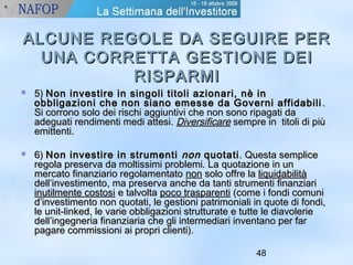 ALCUNE REGOLE DDAA SSEEGGUUIIRREE PPEERR 
UUNNAA CCOORRRREETTTTAA GGEESSTTIIOONNEE DDEEII 
48 
RRIISSPPAARRMMII 
 55)) NNoonn iinnvveessttiirree iinn ssiinnggoollii ttiittoollii aazziioonnaarrii,, nnèè iinn 
oobbbblliiggaazziioonnii cchhee nnoonn ssiiaannoo eemmeessssee ddaa GGoovveerrnnii aaffffiiddaabbiillii.. 
SSii ccoorrrroonnoo ssoolloo ddeeii rriisscchhii aaggggiiuunnttiivvii cchhee nnoonn ssoonnoo rriippaaggaattii ddaa 
aaddeegguuaattii rreennddiimmeennttii mmeeddii aatttteessii.. DDiivveerrssiiffiiccaarree sseemmpprree iinn ttiittoollii ddii ppiiùù 
eemmiitttteennttii.. 
 66)) NNoonn iinnvveessttiirree iinn ssttrruummeennttii nnoonn qquuoottaattii.. QQuueessttaa sseemmpplliiccee 
rreeggoollaa pprreesseerrvvaa ddaa mmoollttiissssiimmii pprroobblleemmii.. LLaa qquuoottaazziioonnee iinn uunn 
mmeerrccaattoo ffiinnaannzziiaarriioo rreeggoollaammeennttaattoo nnoonn ssoolloo ooffffrree llaa lliiqquuiiddaabbiilliittàà 
ddeellll’’iinnvveessttiimmeennttoo,, mmaa pprreesseerrvvaa aanncchhee ddaa ttaannttii ssttrruummeennttii ffiinnaannzziiaarrii 
iinnuuttiillmmeennttee ccoossttoossii ee ttaallvvoollttaa ppooccoo ttrraassppaarreennttii ((ccoommee ii ffoonnddii ccoommuunnii 
dd’’iinnvveessttiimmeennttoo nnoonn qquuoottaattii,, llee ggeessttiioonnii ppaattrriimmoonniiaallii iinn qquuoottee ddii ffoonnddii,, 
llee uunniitt--lliinnkkeedd,, llee vvaarriiee oobbbblliiggaazziioonnii ssttrruuttttuurraattee ee ttuuttttee llee ddiiaavvoolleerriiee 
ddeellll’’iinnggeeggnneerriiaa ffiinnaannzziiaarriiaa cchhee ggllii iinntteerrmmeeddiiaarrii iinnvveennttaannoo ppeerr ffaarr 
ppaaggaarree ccoommmmiissssiioonnii aaii pprroopprrii cclliieennttii)).. 
 