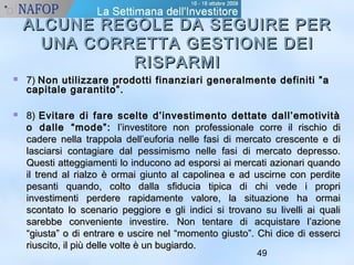 ALCUNE REGOLE DDAA SSEEGGUUIIRREE PPEERR 
UUNNAA CCOORRRREETTTTAA GGEESSTTIIOONNEE DDEEII 
49 
RRIISSPPAARRMMII 
 77)) NNoonn uuttiilliizzzzaarree pprrooddoottttii ffiinnaannzziiaarrii ggeenneerraallmmeennttee ddeeffiinniittii ””aa 
ccaappiittaallee ggaarraannttiittoo””.. 
 88)) EEvviittaarree ddii ffaarree sscceellttee dd’’iinnvveessttiimmeennttoo ddeettttaattee ddaallll’’eemmoottiivviittàà 
oo ddaallllee ““mmooddee””:: ll’’iinnvveessttiittoorree nnoonn pprrooffeessssiioonnaallee ccoorrrree iill rriisscchhiioo ddii 
ccaaddeerree nneellllaa ttrraappppoollaa ddeellll’’eeuuffoorriiaa nneellllee ffaassii ddii mmeerrccaattoo ccrreesscceennttee ee ddii 
llaasscciiaarrssii ccoonnttaaggiiaarree ddaall ppeessssiimmiissmmoo nneellllee ffaassii ddii mmeerrccaattoo ddeepprreessssoo.. 
QQuueessttii aatttteeggggiiaammeennttii lloo iinndduuccoonnoo aadd eessppoorrssii aaii mmeerrccaattii aazziioonnaarrii qquuaannddoo 
iill ttrreenndd aall rriiaallzzoo èè oorrmmaaii ggiiuunnttoo aall ccaappoolliinneeaa ee aadd uusscciirrnnee ccoonn ppeerrddiittee 
ppeessaannttii qquuaannddoo,, ccoollttoo ddaallllaa ssffiidduucciiaa ttiippiiccaa ddii cchhii vveeddee ii pprroopprrii 
iinnvveessttiimmeennttii ppeerrddeerree rraappiiddaammeennttee vvaalloorree,, llaa ssiittuuaazziioonnee hhaa oorrmmaaii 
ssccoonnttaattoo lloo sscceennaarriioo ppeeggggiioorree ee ggllii iinnddiiccii ssii ttrroovvaannoo ssuu lliivveellllii aaii qquuaallii 
ssaarreebbbbee ccoonnvveenniieennttee iinnvveessttiirree.. NNoonn tteennttaarree ddii aaccqquuiissttaarree ll’’aazziioonnee 
““ggiiuussttaa”” oo ddii eennttrraarree ee uusscciirree nneell ““mmoommeennttoo ggiiuussttoo””.. CChhii ddiiccee ddii eesssseerrccii 
rriiuusscciittoo,, iill ppiiùù ddeellllee vvoollttee èè uunn bbuuggiiaarrddoo.. 
 