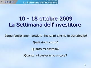 55 
1100 -- 1188 oottttoobbrree 22000099 
LLaa SSeettttiimmaannaa ddeellll''iinnvveessttiittoorree 
CCoommee ffuunnzziioonnaannoo ii pprrooddoottttii ffiinnaannzziiaarrii cchhee hhoo iinn ppoorrttaaffoogglliioo?? 
QQuuaallii rriisscchhii ccoorrrroo?? 
QQuuaannttoo mmii ccoossttaannoo?? 
QQuuaannttoo mmii ccoosstteerraannnnoo aannccoorraa?? 
 