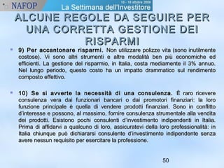ALCUNE REGOLE DDAA SSEEGGUUIIRREE PPEERR 
UUNNAA CCOORRRREETTTTAA GGEESSTTIIOONNEE DDEEII 
50 
RRIISSPPAARRMMII 
 99)) PPeerr aaccccaannttoonnaarree rriissppaarrmmii.. NNoonn uuttiilliizzzzaarree ppoolliizzzzee vviittaa ((ssoonnoo iinnuuttiillmmeennttee 
ccoossttoossee)).. VVii ssoonnoo aallttrrii ssttrruummeennttii ee aallttrree mmooddaalliittàà bbeenn ppiiùù eeccoonnoommiicchhee eedd 
eeffffiicciieennttii.. LLaa ggeessttiioonnee ddeell rriissppaarrmmiioo,, iinn IIttaalliiaa,, ccoossttaa mmeeddiiaammeennttee iill 33%% aannnnuuoo.. 
NNeell lluunnggoo ppeerriiooddoo,, qquueessttoo ccoossttoo hhaa uunn iimmppaattttoo ddrraammmmaattiiccoo ssuull rreennddiimmeennttoo 
ccoommppoossttoo eeffffeettttiivvoo.. 
 1100)) SSee ssii aavvvveerrttee llaa nneecceessssiittàà ddii uunnaa ccoonnssuulleennzzaa.. ÈÈ rraarroo rriicceevveerree 
ccoonnssuulleennzzaa vveerraa ddaaii ffuunnzziioonnaarrii bbaannccaarrii oo ddaaii pprroommoottoorrii ffiinnaannzziiaarrii:: llaa lloorroo 
ffuunnzziioonnee pprriinncciippaallee èè qquueellllaa ddii vveennddeerree pprrooddoottttii ffiinnaannzziiaarrii.. SSoonnoo iinn ccoonnfflliittttoo 
dd’’iinntteerreessssee ee ppoossssoonnoo,, aall mmaassssiimmoo,, ffoorrnniirree ccoonnssuulleennzzaa ssttrruummeennttaallee aallllaa vveennddiittaa 
ddeeii pprrooddoottttii.. EEssiissttoonnoo ppoocchhii ccoonnssuulleennttii dd’’iinnvveessttiimmeennttoo iinnddiippeennddeennttii iinn IIttaalliiaa.. 
PPrriimmaa ddii aaffffiiddaarrvvii aa qquuaallccuunnoo ddii lloorroo,, aassssiiccuurraatteevvii ddeellllaa lloorroo pprrooffeessssiioonnaalliittàà:: iinn 
IIttaalliiaa cchhiiuunnqquuee ppuuòò ddiicchhiiaarraarrssii ccoonnssuulleennttee dd’’iinnvveessttiimmeennttoo iinnddiippeennddeennttee sseennzzaa 
aavveerree nneessssuunn rreeqquuiissiittoo ppeerr eesseerrcciittaarree llaa pprrooffeessssiioonnee.. 
 